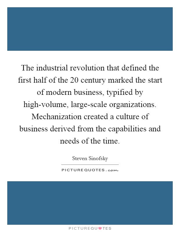 The industrial revolution that defined the first half of the 20 century marked the start of modern business, typified by high-volume, large-scale organizations. Mechanization created a culture of business derived from the capabilities and needs of the time. Picture Quote #1