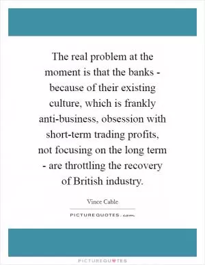The real problem at the moment is that the banks - because of their existing culture, which is frankly anti-business, obsession with short-term trading profits, not focusing on the long term - are throttling the recovery of British industry Picture Quote #1