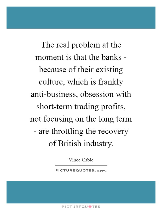 The real problem at the moment is that the banks - because of their existing culture, which is frankly anti-business, obsession with short-term trading profits, not focusing on the long term - are throttling the recovery of British industry. Picture Quote #1