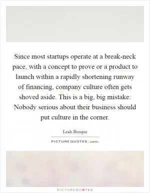 Since most startups operate at a break-neck pace, with a concept to prove or a product to launch within a rapidly shortening runway of financing, company culture often gets shoved aside. This is a big, big mistake: Nobody serious about their business should put culture in the corner Picture Quote #1