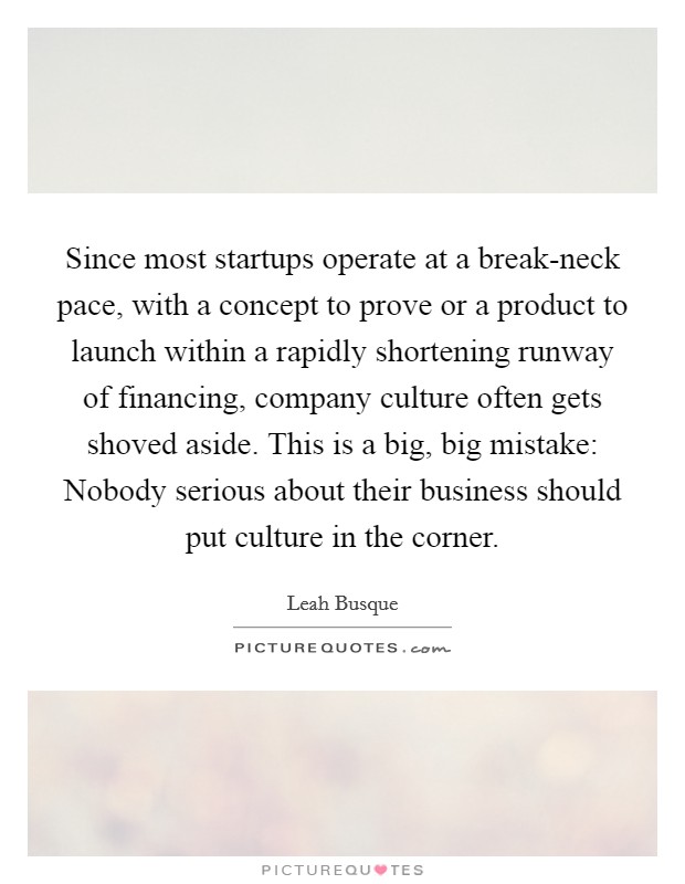 Since most startups operate at a break-neck pace, with a concept to prove or a product to launch within a rapidly shortening runway of financing, company culture often gets shoved aside. This is a big, big mistake: Nobody serious about their business should put culture in the corner. Picture Quote #1