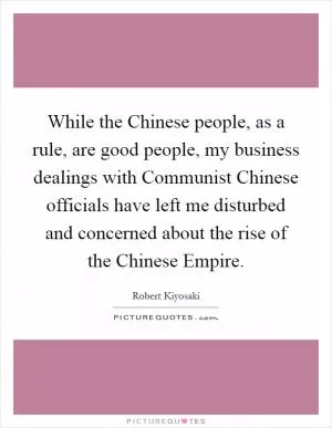 While the Chinese people, as a rule, are good people, my business dealings with Communist Chinese officials have left me disturbed and concerned about the rise of the Chinese Empire Picture Quote #1