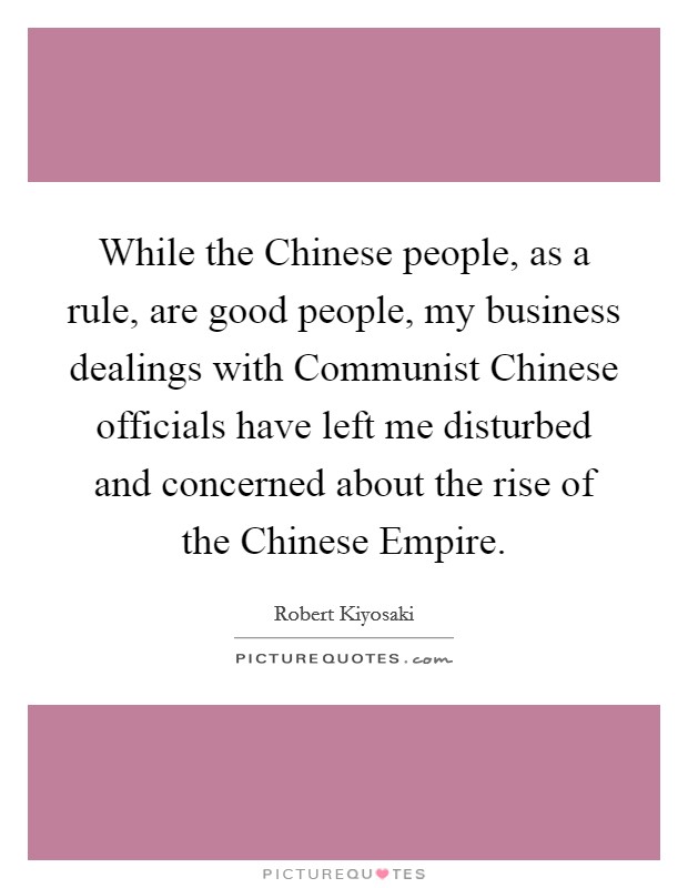 While the Chinese people, as a rule, are good people, my business dealings with Communist Chinese officials have left me disturbed and concerned about the rise of the Chinese Empire. Picture Quote #1