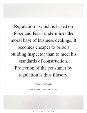 Regulation - which is based on force and fear - undermines the moral base of business dealings. It becomes cheaper to bribe a building inspector than to meet his standards of construction. Protection of the consumer by regulation is thus illusory Picture Quote #1