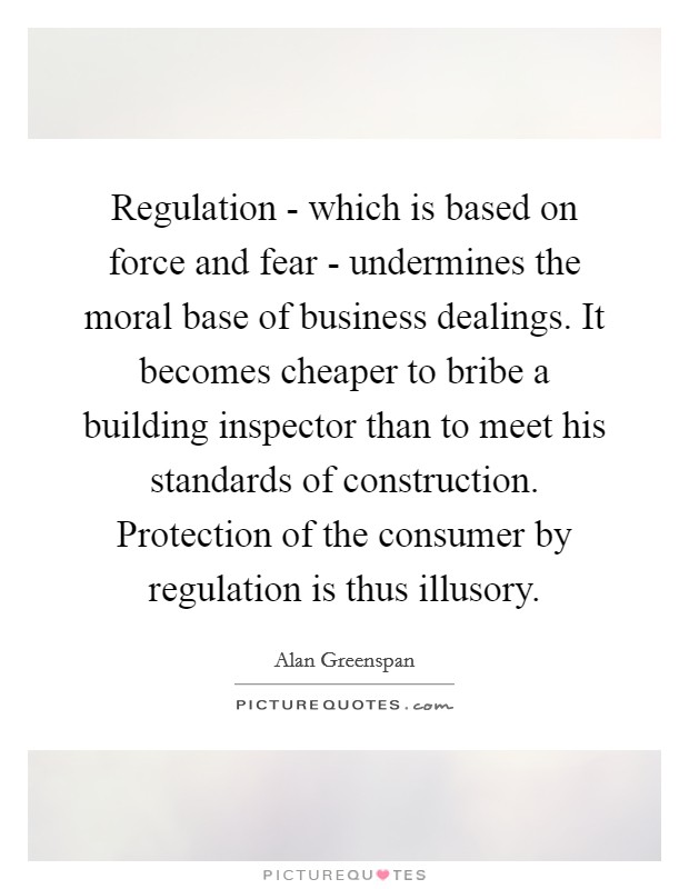 Regulation - which is based on force and fear - undermines the moral base of business dealings. It becomes cheaper to bribe a building inspector than to meet his standards of construction. Protection of the consumer by regulation is thus illusory. Picture Quote #1