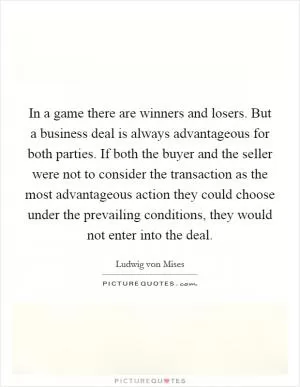 In a game there are winners and losers. But a business deal is always advantageous for both parties. If both the buyer and the seller were not to consider the transaction as the most advantageous action they could choose under the prevailing conditions, they would not enter into the deal Picture Quote #1