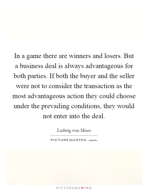 In a game there are winners and losers. But a business deal is always advantageous for both parties. If both the buyer and the seller were not to consider the transaction as the most advantageous action they could choose under the prevailing conditions, they would not enter into the deal. Picture Quote #1