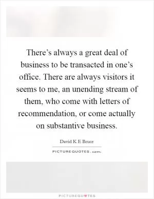 There’s always a great deal of business to be transacted in one’s office. There are always visitors it seems to me, an unending stream of them, who come with letters of recommendation, or come actually on substantive business Picture Quote #1