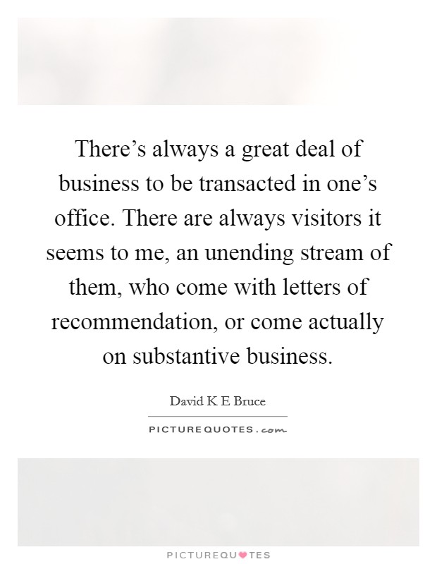 There's always a great deal of business to be transacted in one's office. There are always visitors it seems to me, an unending stream of them, who come with letters of recommendation, or come actually on substantive business. Picture Quote #1