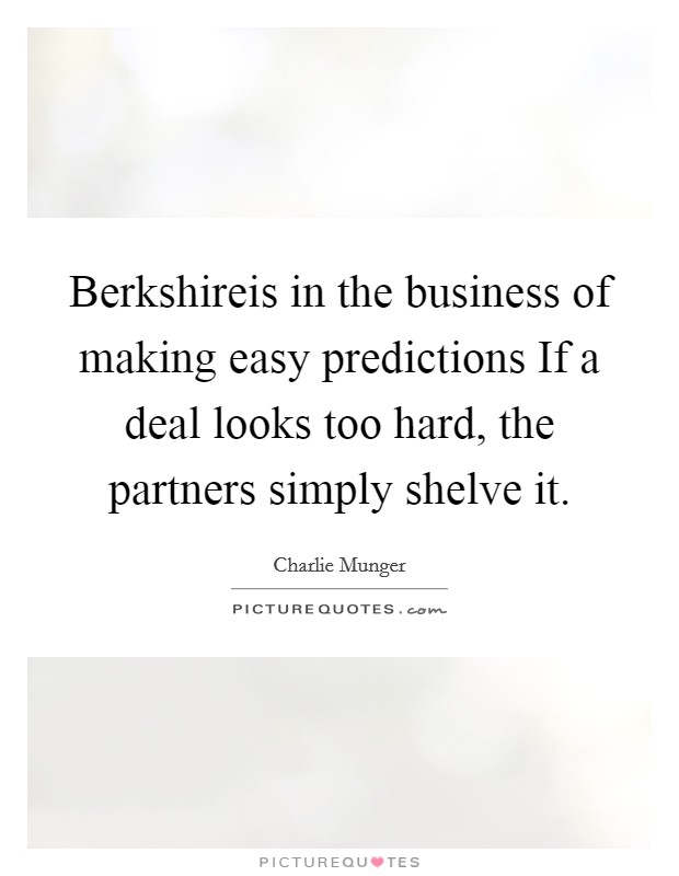 Berkshireis in the business of making easy predictions If a deal looks too hard, the partners simply shelve it. Picture Quote #1