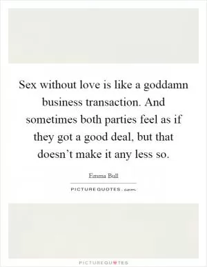 Sex without love is like a goddamn business transaction. And sometimes both parties feel as if they got a good deal, but that doesn’t make it any less so Picture Quote #1