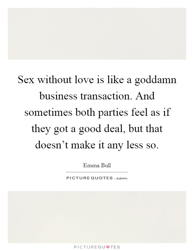Sex without love is like a goddamn business transaction. And sometimes both parties feel as if they got a good deal, but that doesn't make it any less so. Picture Quote #1