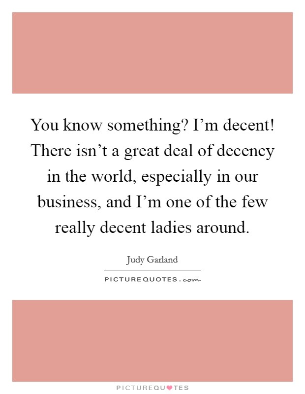 You know something? I'm decent! There isn't a great deal of decency in the world, especially in our business, and I'm one of the few really decent ladies around. Picture Quote #1