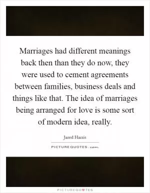 Marriages had different meanings back then than they do now, they were used to cement agreements between families, business deals and things like that. The idea of marriages being arranged for love is some sort of modern idea, really Picture Quote #1