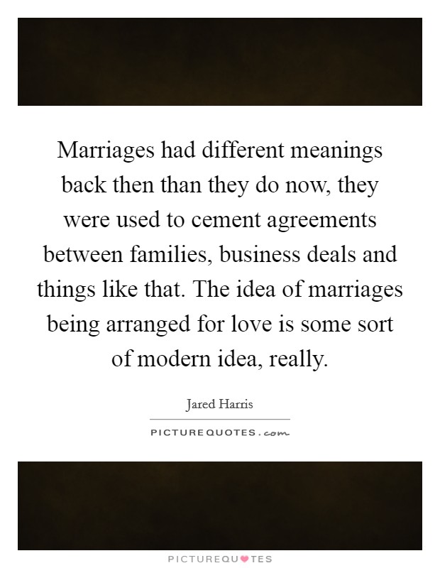 Marriages had different meanings back then than they do now, they were used to cement agreements between families, business deals and things like that. The idea of marriages being arranged for love is some sort of modern idea, really. Picture Quote #1