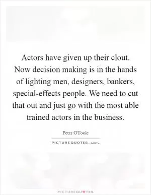 Actors have given up their clout. Now decision making is in the hands of lighting men, designers, bankers, special-effects people. We need to cut that out and just go with the most able trained actors in the business Picture Quote #1