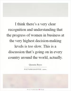 I think there’s a very clear recognition and understanding that the progress of women in business at the very highest decision-making levels is too slow. This is a discussion that’s going on in every country around the world, actually Picture Quote #1