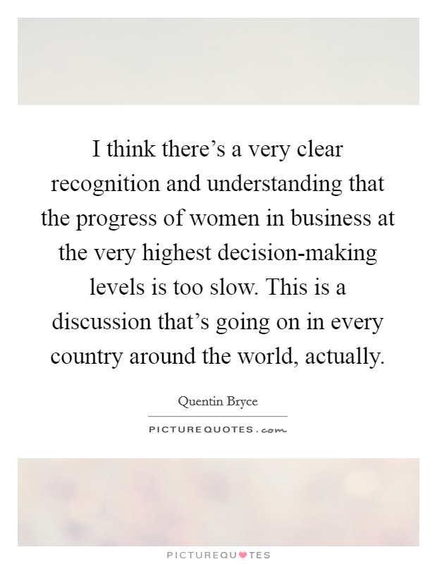 I think there's a very clear recognition and understanding that the progress of women in business at the very highest decision-making levels is too slow. This is a discussion that's going on in every country around the world, actually. Picture Quote #1