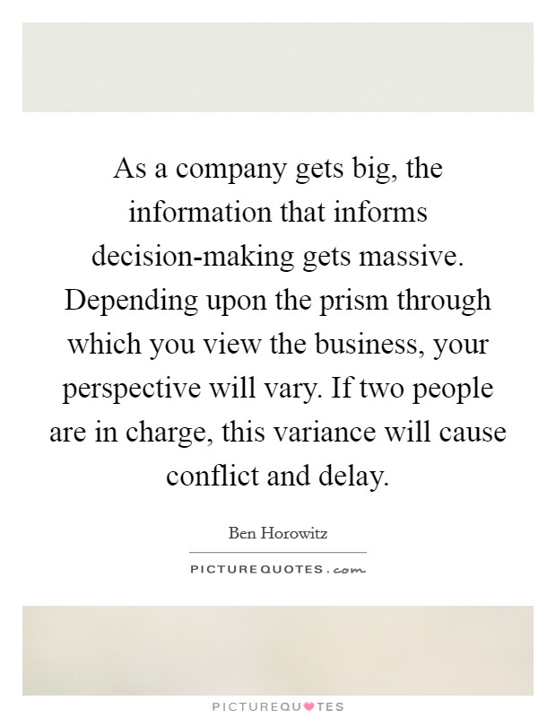 As a company gets big, the information that informs decision-making gets massive. Depending upon the prism through which you view the business, your perspective will vary. If two people are in charge, this variance will cause conflict and delay. Picture Quote #1