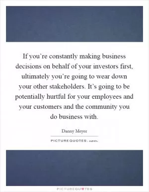 If you’re constantly making business decisions on behalf of your investors first, ultimately you’re going to wear down your other stakeholders. It’s going to be potentially hurtful for your employees and your customers and the community you do business with Picture Quote #1