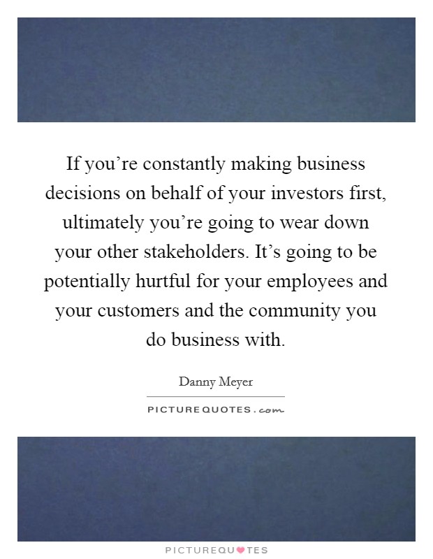 If you're constantly making business decisions on behalf of your investors first, ultimately you're going to wear down your other stakeholders. It's going to be potentially hurtful for your employees and your customers and the community you do business with. Picture Quote #1