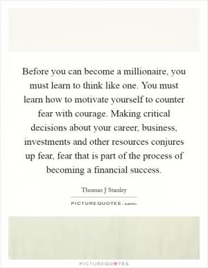 Before you can become a millionaire, you must learn to think like one. You must learn how to motivate yourself to counter fear with courage. Making critical decisions about your career, business, investments and other resources conjures up fear, fear that is part of the process of becoming a financial success Picture Quote #1