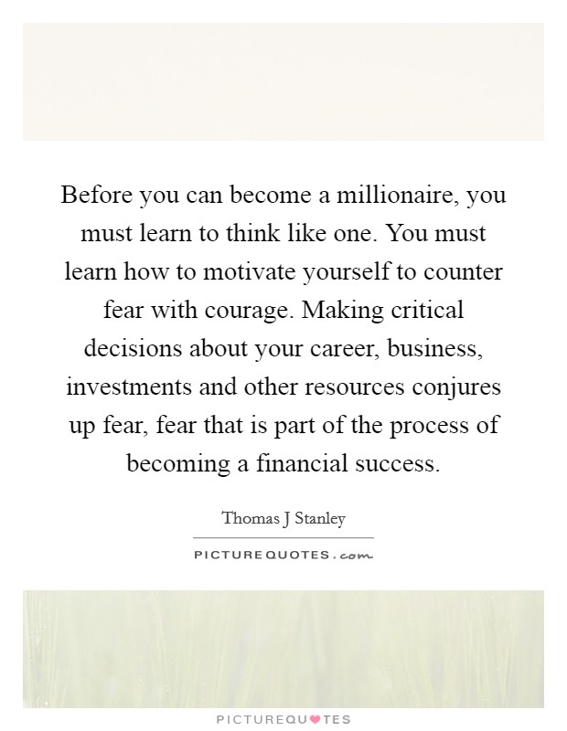 Before you can become a millionaire, you must learn to think like one. You must learn how to motivate yourself to counter fear with courage. Making critical decisions about your career, business, investments and other resources conjures up fear, fear that is part of the process of becoming a financial success. Picture Quote #1