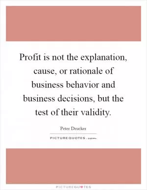 Profit is not the explanation, cause, or rationale of business behavior and business decisions, but the test of their validity Picture Quote #1