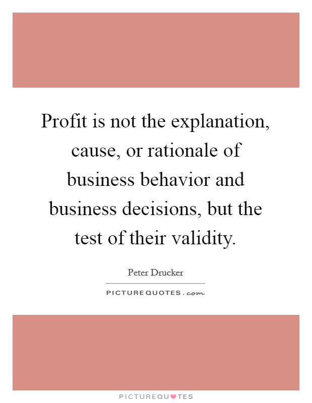 Profit is not the explanation, cause, or rationale of business behavior and business decisions, but the test of their validity. Picture Quote #1