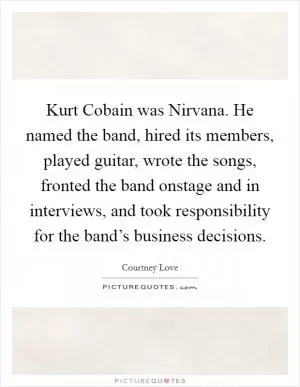 Kurt Cobain was Nirvana. He named the band, hired its members, played guitar, wrote the songs, fronted the band onstage and in interviews, and took responsibility for the band’s business decisions Picture Quote #1