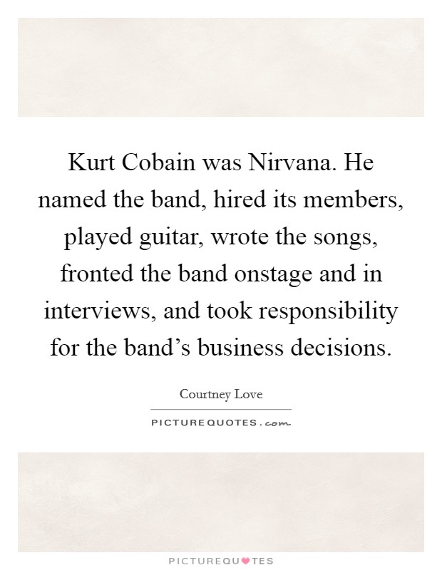Kurt Cobain was Nirvana. He named the band, hired its members, played guitar, wrote the songs, fronted the band onstage and in interviews, and took responsibility for the band's business decisions. Picture Quote #1