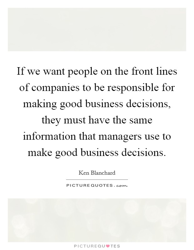 If we want people on the front lines of companies to be responsible for making good business decisions, they must have the same information that managers use to make good business decisions. Picture Quote #1