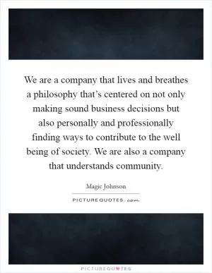 We are a company that lives and breathes a philosophy that’s centered on not only making sound business decisions but also personally and professionally finding ways to contribute to the well being of society. We are also a company that understands community Picture Quote #1