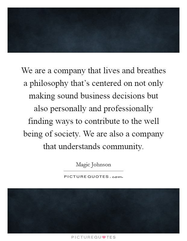 We are a company that lives and breathes a philosophy that's centered on not only making sound business decisions but also personally and professionally finding ways to contribute to the well being of society. We are also a company that understands community. Picture Quote #1