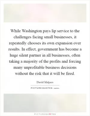 While Washington pays lip service to the challenges facing small businesses, it repeatedly chooses its own expansion over results. In effect, government has become a huge silent partner in all businesses, often taking a majority of the profits and forcing many unprofitable business decisions without the risk that it will be fired Picture Quote #1