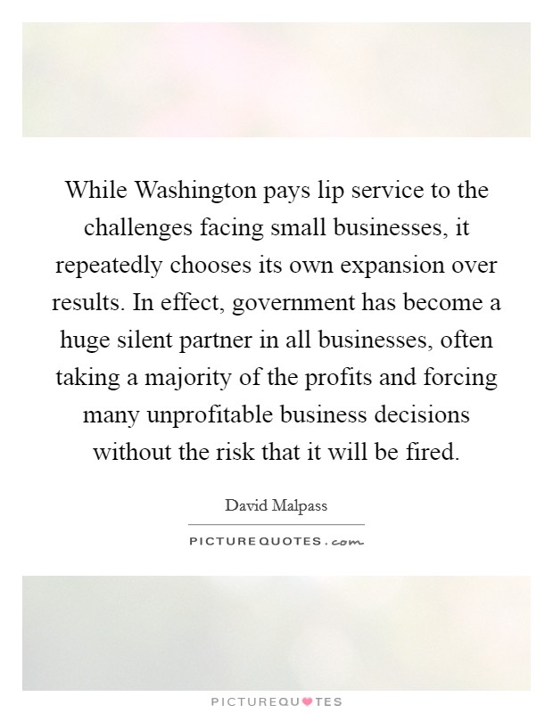 While Washington pays lip service to the challenges facing small businesses, it repeatedly chooses its own expansion over results. In effect, government has become a huge silent partner in all businesses, often taking a majority of the profits and forcing many unprofitable business decisions without the risk that it will be fired. Picture Quote #1