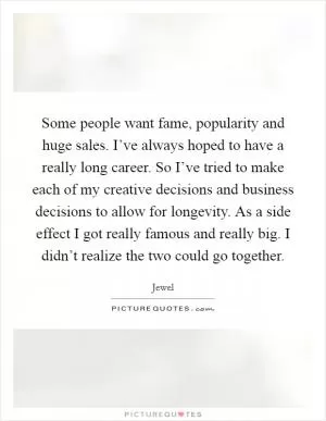 Some people want fame, popularity and huge sales. I’ve always hoped to have a really long career. So I’ve tried to make each of my creative decisions and business decisions to allow for longevity. As a side effect I got really famous and really big. I didn’t realize the two could go together Picture Quote #1