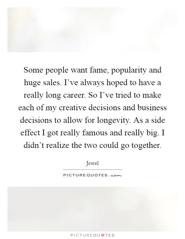 Some people want fame, popularity and huge sales. I've always hoped to have a really long career. So I've tried to make each of my creative decisions and business decisions to allow for longevity. As a side effect I got really famous and really big. I didn't realize the two could go together. Picture Quote #1