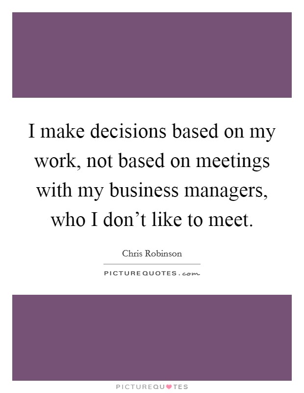 I make decisions based on my work, not based on meetings with my business managers, who I don't like to meet. Picture Quote #1