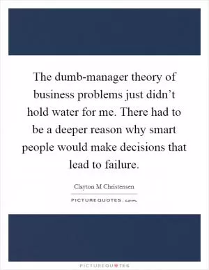 The dumb-manager theory of business problems just didn’t hold water for me. There had to be a deeper reason why smart people would make decisions that lead to failure Picture Quote #1