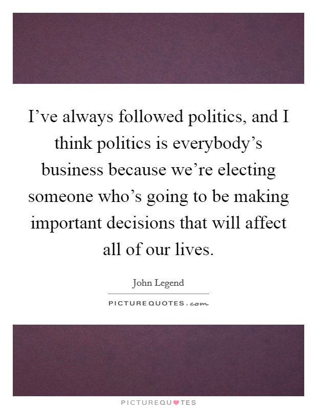 I've always followed politics, and I think politics is everybody's business because we're electing someone who's going to be making important decisions that will affect all of our lives. Picture Quote #1