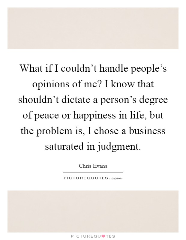What if I couldn't handle people's opinions of me? I know that shouldn't dictate a person's degree of peace or happiness in life, but the problem is, I chose a business saturated in judgment. Picture Quote #1