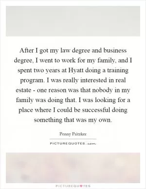 After I got my law degree and business degree, I went to work for my family, and I spent two years at Hyatt doing a training program. I was really interested in real estate - one reason was that nobody in my family was doing that. I was looking for a place where I could be successful doing something that was my own Picture Quote #1