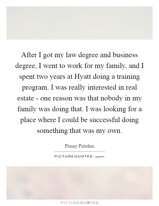 After I got my law degree and business degree, I went to work for my family, and I spent two years at Hyatt doing a training program. I was really interested in real estate - one reason was that nobody in my family was doing that. I was looking for a place where I could be successful doing something that was my own. Picture Quote #1
