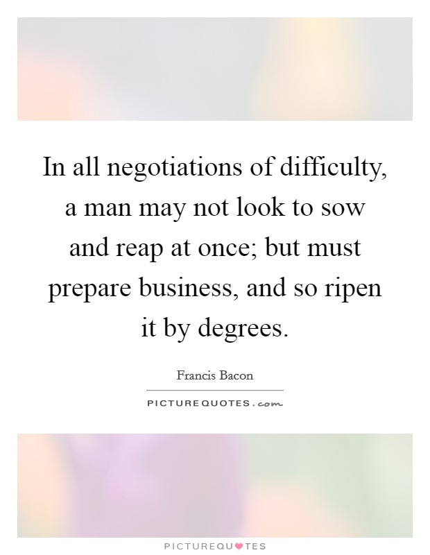 In all negotiations of difficulty, a man may not look to sow and reap at once; but must prepare business, and so ripen it by degrees. Picture Quote #1