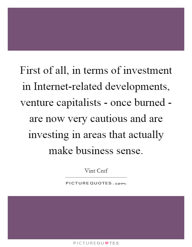 First of all, in terms of investment in Internet-related developments, venture capitalists - once burned - are now very cautious and are investing in areas that actually make business sense. Picture Quote #1