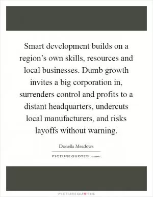Smart development builds on a region’s own skills, resources and local businesses. Dumb growth invites a big corporation in, surrenders control and profits to a distant headquarters, undercuts local manufacturers, and risks layoffs without warning Picture Quote #1
