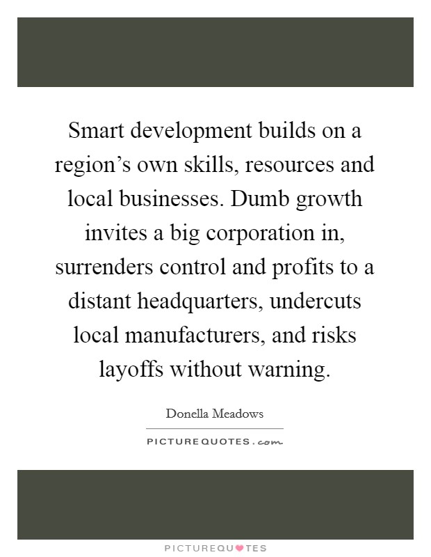 Smart development builds on a region's own skills, resources and local businesses. Dumb growth invites a big corporation in, surrenders control and profits to a distant headquarters, undercuts local manufacturers, and risks layoffs without warning. Picture Quote #1