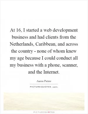 At 16, I started a web development business and had clients from the Netherlands, Caribbean, and across the country - none of whom knew my age because I could conduct all my business with a phone, scanner, and the Internet Picture Quote #1