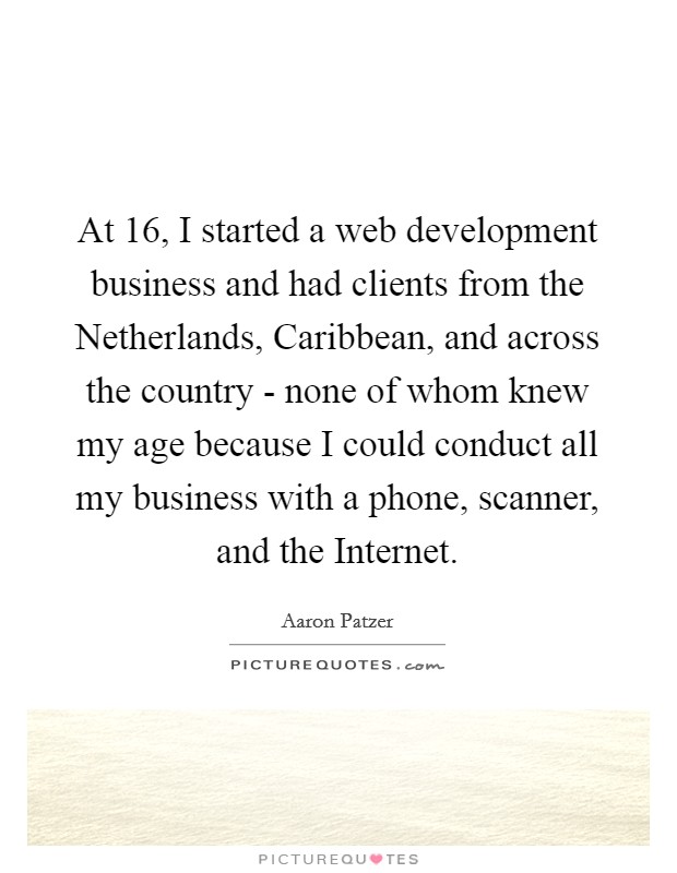 At 16, I started a web development business and had clients from the Netherlands, Caribbean, and across the country - none of whom knew my age because I could conduct all my business with a phone, scanner, and the Internet. Picture Quote #1
